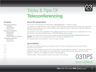 Tricks & Tips Of
                                       Teleconferencing
  Contents                             About this presentation
  Before the conference                We’re pretty convinced about the advantages of teleconferencing or ‘conference calling’.
      The Basics                       In comparison to traditional ‘face to face’ meetings, where participants sometimes have to travel long distances to
      Best Laid Plans
                                       attend (and take additional time out of their already hectic schedule to allow for that travel), conference calling can
      Well Prepared
                                       save both time and money.
  During the Conference
      Getting Started                  Our experience shows that organisations that conference call more tend to travel less and collaborate more. They
      Call Etiquette                   work smarter, make decisions faster, free up more time and help save the planet.
      Speaking Easy                    But how can you get even more out of your conference call? With Tricks and Tips of Teleconferencing from
      Being Occupied, Not Distracted   03TIPS at your side, you can reap all the beneﬁts of conference calling and more.
  Ending the Conference                We honestly believe that there doesn’t have to be pain to be gain!
      Final Touches
      Close The Call

                                       About 03TALK
WHY PAY?




                                       Why pay for conference calls when you really don’t have to? That’s the question we try to answer. With the
                                       response, “You shouldn’t!”
                                       Unlike other “free” conference services which are operated on special rate 0844 and 0871 numbers (excluded from
                                       bundled minutes and often charged at a much higher rate), calls to 03TALK are included in your free minutes
                                       allowance - whether you’re calling from a ﬁxed or mobile telephone.



                                                                                                                                03TIPS
                                       It’s quite simple... We’re as good as anyone. And cheaper than everyone.




                                                                                                                                from 03TALK
                                                                                             TALK 0330 330 3366 WEB 03TALK.com                               1
 