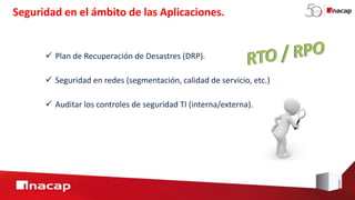  Plan de Recuperación de Desastres (DRP).
Seguridad en el ámbito de las Aplicaciones.
 Seguridad en redes (segmentación, calidad de servicio, etc.)
 Auditar los controles de seguridad TI (interna/externa).
 