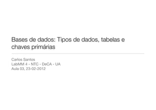 Bases de dados: Tipos de dados, tabelas e
chaves primárias
Carlos Santos
LabMM 4 - NTC - DeCA - UA
Aula 03, 23-02-2012
 