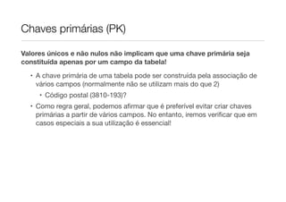 Chaves primárias (PK)

Valores únicos e não nulos não implicam que uma chave primária seja
constituída apenas por um campo da tabela!
  • A chave primária de uma tabela pode ser construída pela associação de
    vários campos (normalmente não se utilizam mais do que 2)
     • Código postal (3810-193)?
  • Como regra geral, podemos aﬁrmar que é preferível evitar criar chaves
    primárias a partir de vários campos. No entanto, iremos veriﬁcar que em
    casos especiais a sua utilização é essencial!
 