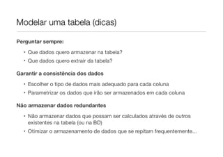 Modelar uma tabela (dicas)

Perguntar sempre:

  • Que dados quero armazenar na tabela?
  • Que dados quero extrair da tabela?

Garantir a consistência dos dados
  • Escolher o tipo de dados mais adequado para cada coluna
  • Parametrizar os dados que irão ser armazenados em cada coluna

Não armazenar dados redundantes
  • Não armazenar dados que possam ser calculados através de outros
    existentes na tabela (ou na BD)
  • Otimizar o armazenamento de dados que se repitam frequentemente...
 