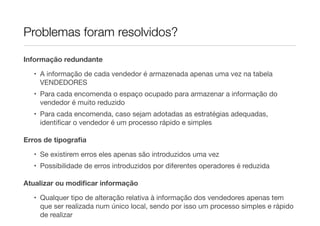 Problemas foram resolvidos?

Informação redundante

  • A informação de cada vendedor é armazenada apenas uma vez na tabela
    VENDEDORES
  • Para cada encomenda o espaço ocupado para armazenar a informação do
    vendedor é muito reduzido
  • Para cada encomenda, caso sejam adotadas as estratégias adequadas,
    identiﬁcar o vendedor é um processo rápido e simples

Erros de tipograﬁa

  • Se existirem erros eles apenas são introduzidos uma vez
  • Possibilidade de erros introduzidos por diferentes operadores é reduzida

Atualizar ou modiﬁcar informação

  • Qualquer tipo de alteração relativa à informação dos vendedores apenas tem
    que ser realizada num único local, sendo por isso um processo simples e rápido
    de realizar
 