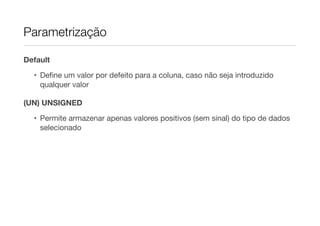 Parametrização

Default

  • Deﬁne um valor por defeito para a coluna, caso não seja introduzido
    qualquer valor

(UN) UNSIGNED
  • Permite armazenar apenas valores positivos (sem sinal) do tipo de dados
    selecionado
 