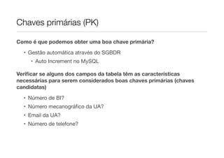 Chaves primárias (PK)

Como é que podemos obter uma boa chave primária?

  • Gestão automática através do SGBDR
     • Auto Increment no MySQL

Veriﬁcar se alguns dos campos da tabela têm as características
necessárias para serem considerados boas chaves primárias (chaves
candidatas)
  • Número de BI?
  • Número mecanográﬁco da UA?
  • Email da UA?
  • Número de telefone?
 