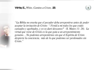 White, E.,  White, Camino a Cristo,  25 “ La Biblia no enseña que el pecador deba arrepentirse antes de poder aceptar la invitación de Cristo: “¡Venid a mí todos los que estáis cansados y agobiados, y yo os daré descanso!"  (S. Mateo 11: 28).  La virtud que viene de Cristo es la que guía a un arrepentimiento genuino… No podemos arrepentirnos sin que el Espíritu de Cristo despierte la conciencia,  más de lo que podemos ser perdonados sin Cristo.” 4 