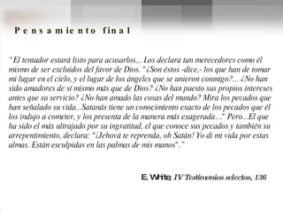 E. White ,  IV Testimonios selectos, 136 Pensamiento final “ El tentador estará listo para acusarlos... Los declara tan merecedores como él mismo de ser excluidos del favor de Dios. "¿Son éstos -dice,- los que han de tomar mi lugar en el cielo, y el lugar de los ángeles que se unieron conmigo?... ¿No han sido amadores de sí mismo más que de Dios? ¿No han puesto sus propios intereses antes que su servicio? ¿No han amado las cosas del mundo? Mira los pecados que han señalado su vida...Satanás tiene un conocimiento exacto de los pecados que él los indujo a cometer, y los presenta de la manera más exagerada…" Pero...El que ha sido el más ultrajado por su ingratitud, el que conoce sus pecados y también su arrepentimiento, declara: "¡Jehová te reprenda, oh Satán! Yo di mi vida por estas almas. Están esculpidas en las palmas de mis manos".” 