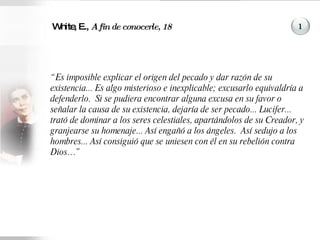 White, E.,  A fin de conocerle, 18 “ Es imposible explicar el origen del pecado y dar razón de su existencia... Es algo misterioso e inexplicable; excusarlo equivaldría a defenderlo.  Si se pudiera encontrar alguna excusa en su favor o señalar la causa de su existencia, dejaría de ser pecado... Lucifer... trató de dominar a los seres celestiales, apartándolos de su Creador, y granjearse su homenaje... Así engañó a los ángeles.  Así sedujo a los hombres... Así consiguió que se uniesen con él en su rebelión contra Dios…” 1 
