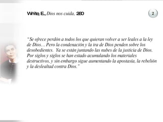 White, E.,  Dios nos cuida,  260 “ Se ofrece perdón a todos los que quieran volver a ser leales a la ley de Dios… Pero la condenación y la ira de Dios penden sobre los desobedientes.  Ya se están juntando las nubes de la justicia de Dios.  Por siglos y siglos se han estado acumulando los materiales destructivos, y sin embargo sigue aumentando la apostasía, la rebelión y la deslealtad contra Dios.” 2 
