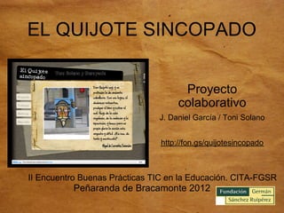 EL QUIJOTE SINCOPADO


                                      Proyecto
                                     colaborativo
                               J. Daniel García / Toni Solano


                                http://fon.gs/quijotesincopado



II Encuentro Buenas Prácticas TIC en la Educación. CITA-FGSR
          Peñaranda de Bracamonte 2012
 