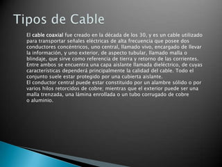 El cable coaxial fue creado en la década de los 30, y es un cable utilizado
para transportar señales eléctricas de alta frecuencia que posee dos
conductores concéntricos, uno central, llamado vivo, encargado de llevar
la información, y uno exterior, de aspecto tubular, llamado malla o
blindaje, que sirve como referencia de tierra y retorno de las corrientes.
Entre ambos se encuentra una capa aislante llamada dieléctrico, de cuyas
características dependerá principalmente la calidad del cable. Todo el
conjunto suele estar protegido por una cubierta aislante.
El conductor central puede estar constituido por un alambre sólido o por
varios hilos retorcidos de cobre; mientras que el exterior puede ser una
malla trenzada, una lámina enrollada o un tubo corrugado de cobre
o aluminio.

 