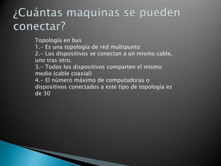 Topología en bus
1.- Es una topología de red multipunto
2.- Los dispositivos se conectan a un mismo cable,
uno tras otro.
3.- Todos los dispositivos comparten el mismo
medio (cable coaxial)
4.- El número máximo de computadoras o
dispositivos conectados a este tipo de topología es
de 30

 