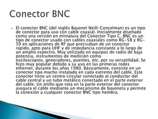 

El conector BNC (del inglés Bayonet Neill-Concelman) es un tipo
de conector para uso con cable coaxial. Inicialmente diseñado
como una versión en miniatura del Conector Tipo C. BNC es un
tipo de conector usado con cables coaxiales como RG-58 y RG59 en aplicaciones de RF que precisaban de un conector
rápido, apto para UHF y de impedancia constante a lo largo de
un amplio espectro. Muy utilizado en equipos de radio de baja
potencia, instrumentos de medición como
osciloscopios, generadores, puentes, etc. por su versatilidad. Se
hizo muy popular debido a su uso en las primeras redes
ethernet, durante los años 1980. Básicamente, consiste en un
conector tipo macho instalado en cada extremo del cable. Este
conector tiene un centro circular conectado al conductor del
cable central y un tubo metálico conectado en el parte exterior
del cable. Un anillo que rota en la parte exterior del conector
asegura el cable mediante un mecanismo de bayoneta y permite
la conexión a cualquier conector BNC tipo hembra.

 