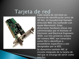 Cada tarjeta de red tiene un
número de identificación único de
48 bits, en hexadecimal llamado
dirección MAC (no confundir con
Apple Macintosh). Estas
direcciones hardware únicas son
administradas por el Institute of
Electronic and Electrical Engineers
(IEEE). Los tres primeros octetos
del número MAC son conocidos
como OUI e identifican a
proveedores específicos y son
designados por la IEEE.
Se denomina también NIC al
circuito integrado de la tarjeta de
red que se encarga de servir como
interfaz.

 