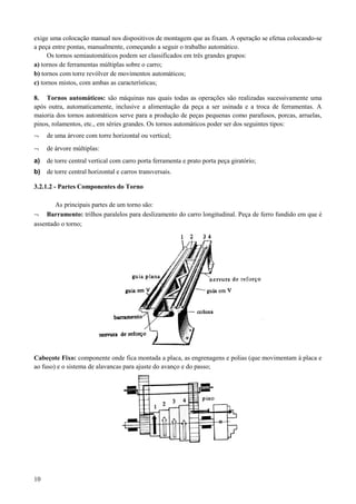exige uma colocação manual nos dispositivos de montagem que as fixam. A operação se efetua colocando-se
a peça entre pontas, manualmente, começando a seguir o trabalho automático.
Os tornos semiautomáticos podem ser classificados em três grandes grupos:
a) tornos de ferramentas múltiplas sobre o carro;
b) tornos com torre revólver de movimentos automáticos;
c) tornos mistos, com ambas as características;
8. Tornos automáticos: são máquinas nas quais todas as operações são realizadas sucessivamente uma
após outra, automaticamente, inclusive a alimentação da peça a ser usinada e a troca de ferramentas. A
maioria dos tornos automáticos serve para a produção de peças pequenas como parafusos, porcas, arruelas,
pinos, rolamentos, etc., em séries grandes. Os tornos automáticos poder ser dos seguintes tipos:
¬ de uma árvore com torre horizontal ou vertical;
¬ de árvore múltiplas:
a) de torre central vertical com carro porta ferramenta e prato porta peça giratório;
b) de torre central horizontal e carros transversais.
3.2.1.2 - Partes Componentes do Torno
As principais partes de um torno são:
¬ Barramento: trilhos paralelos para deslizamento do carro longitudinal. Peça de ferro fundido em que é
assentado o torno;
Cabeçote Fixo: componente onde fica montada a placa, as engrenagens e polias (que movimentam à placa e
ao fuso) e o sistema de alavancas para ajuste do avanço e do passo;
10
 