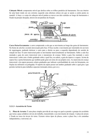 Cabeçote Móvel: componente móvel que desliza sobre os trilhos paralelos do barramento. Em seu interior
há uma haste tendo em seu extremo esquerdo uma abertura cônica em que se ajusta a contra ponta ou
mandril. A base e o corpo do cabeçote móvel podem se mover nos dois sentidos ao longo do barramento e
fixado na posição desejada, através de um parafuso de fixação;
Carro Porta-Ferramenta: o carro compreende a sela que se movimenta ao longo das guias do barramento.
Na frente da sela há o avental atravessado pelo fuso. O fuso recebe o movimento por intermédio de um trem
de engrenagens, podendo deslocar o carro para a direita ou para a esquerda dependendo do sentido de
rotação do fuso. O carro transversal pode se movimentar transversalmente ao barramento. Sobre a sela fica
montada a guia do carro transversal com o mecanismo de avanço. Sobre a guia fica montado o carro
transversal e sobre este o limbo graduado sobre o qual fica, na ordem, a guia da espera e a espera. Acima da
espera fica o porta-ferramenta que também pode girar em torno de seu próprio eixo. As manivelas de avanço
transversal e da espera possuem colares graduados que indicam a profundidade de corte da ferramenta, em
frações de milímetro ou polegadas. O suporte da espera possui um tambor graduado sobre o qual gira e que
permite incliná-la para trabalhos especiais (torneado cônico, por ex.);
3.2.1.3 - Acessórios do Torno
1. Placa de Arrasto: É uma placa simples provida de um rasgo no qual se prende o grampo do cavalinho
que torna a peça solidária à árvore de trabalho, transmitindo o seu movimento de rotação. A placa de arrasto
é fixada na rosca da árvore do torno. Existem vários tipos de placas, como a placa lisa, a de castanhas
independentes, a universal, etc.
11
 