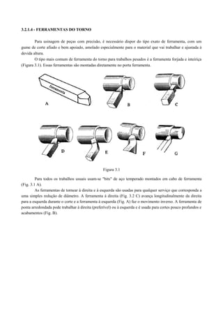 3.2.1.4 - FERRAMENTAS DO TORNO
Para usinagem de peças com precisão, é necessário dispor do tipo exato de ferramenta, com um
gume de corte afiado e bem apoiado, amolado especialmente para o material que vai trabalhar e ajustada à
devida altura.
O tipo mais comum de ferramenta do torno para trabalhos pesados é a ferramenta forjada e inteiriça
(Figura 3.1). Essas ferramentas são montadas diretamente no porta ferramenta.
Figura 3.1
Para todos os trabalhos usuais usam-se "bits" de aço temperado montados em cabo de ferramenta
(Fig. 3.1 A).
As ferramentas de tornear à direita e à esquerda são usadas para qualquer serviço que corresponda a
uma simples redução de diâmetro. A ferramenta à direita (Fig. 3.2 C) avança longitudinalmente da direita
para a esquerda durante o corte e a ferramenta à esquerda (Fig. A) faz o movimento inverso. A ferramenta de
ponta arredondada pode trabalhar à direita (preferível) ou à esquerda e é usada para cortes pouco profundos e
acabamentos (Fig. B).
 
