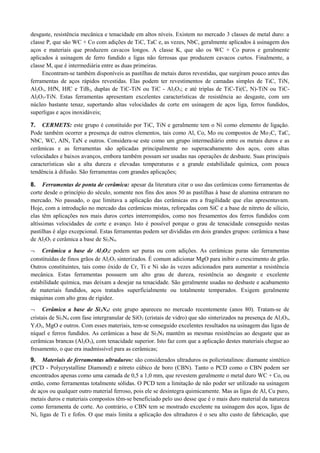 desgaste, resistência mecânica e tenacidade em altos níveis. Existem no mercado 3 classes de metal duro: a
classe P, que são WC + Co com adições de TiC, TaC e, as vezes, NbC, geralmente aplicados à usinagem dos
aços e materiais que produzem cavacos longos. A classe K, que são os WC + Co puros e geralmente
aplicados à usinagem de ferro fundido e ligas não ferrosas que produzem cavacos curtos. Finalmente, a
classe M, que é intermediária entre as duas primeiras.
Encontram-se também disponíveis as pastilhas de metais duros revestidas, que surgiram pouco antes das
ferramentas de aços rápidos revestidas. Elas podem ter revestimentos de camadas simples de TiC, TiN,
Al2O3, HfN, HfC e TiB2, duplas de TiC-TiN ou TiC - Al2O3; e até triplas de TiC-Ti(C, N)-TiN ou TiC-
Al2O3-TiN. Estas ferramentas apresentam excelentes características de resistência ao desgaste, com um
núcleo bastante tenaz, suportando altas velocidades de corte em usinagem de aços liga, ferros fundidos,
superligas e aços inoxidáveis;
7. CERMETS: este grupo é constituído por TiC, TiN e geralmente tem o Ni como elemento de ligação.
Pode também ocorrer a presença de outros elementos, tais como Al, Co, Mo ou compostos de Mo2C, TaC,
NbC, WC, AlN, TaN e outros. Considera-se este como um grupo intermediário entre os metais duros e as
cerâmicas e as ferramentas são aplicadas principalmente no superacabamento dos aços, com altas
velocidades e baixos avanços, embora também possam ser usadas nas operações de desbaste. Suas principais
características são a alta dureza e elevadas temperaturas e a grande estabilidade química, com pouca
tendência à difusão. São ferramentas com grandes aplicações;
8. Ferramentas de ponta de cerâmica: apesar da literatura citar o uso das cerâmicas como ferramentas de
corte desde o princípio do século, somente nos fins dos anos 50 as pastilhas à base de alumina entraram no
mercado. No passado, o que limitava a aplicação das cerâmicas era a fragilidade que elas apresentavam.
Hoje, com a introdução no mercado das cerâmicas mistas, reforçadas com SiC e a base de nitreto de silício,
elas têm aplicações nos mais duros cortes interrompidos, como nos fresamentos dos ferros fundidos com
altíssimas velocidades de corte e avanço. Isto é possível porque o grau de tenacidade conseguido nestas
pastilhas é algo excepcional. Estas ferramentas podem ser divididas em dois grandes grupos: cerâmica a base
de Al2O3 e cerâmica a base de Si3N4.
¬ Cerâmica a base de Al2O3: podem ser puras ou com adições. As cerâmicas puras são ferramentas
constituídas de finos grãos de Al2O3 sinterizados. É comum adicionar MgO para inibir o crescimento de grão.
Outros constituintes, tais como óxido de Cr, Ti e Ni são às vezes adicionados para aumentar a resistência
mecânica. Estas ferramentas possuem um alto grau de dureza, resistência ao desgaste e excelente
estabilidade química, mas deixam a desejar na tenacidade. São geralmente usadas no desbaste e acabamento
de materiais fundidos, aços tratados superficialmente ou totalmente temperados. Exigem geralmente
máquinas com alto grau de rigidez.
¬ Cerâmica a base de Si3N4: este grupo apareceu no mercado recentemente (anos 80). Tratam-se de
cristais de Si3N4 com fase intergranular de SiO2 (cristais de vidro) que são sinterizados na presença de Al2O3,
Y3O3, MgO e outros. Com esses materiais, tem-se conseguido excelentes resultados na usinagem das ligas de
níquel e ferros fundidos. As cerâmicas a base de Si3N4 mantêm as mesmas resistências ao desgaste que as
cerâmicas brancas (Al2O3), com tenacidade superior. Isto faz com que a aplicação destes materiais chegue ao
fresamento, o que era inadmissível para as cerâmicas;
9. Materiais de ferramentas ultraduros: são considerados ultraduros os policristalinos: diamante sintético
(PCD - Polycrystalline Diamond) e nitreto cúbico de boro (CBN). Tanto o PCD como o CBN podem ser
encontrados apenas como uma camada de 0,5 a 1,0 mm, que revestem geralmente o metal duro WC + Co, ou
então, como ferramentas totalmente sólidas. O PCD tem a limitação de não poder ser utilizado na usinagem
de aços ou qualquer outro material ferroso, pois ele se desintegra quimicamente. Mas as ligas de Al, Cu puro,
metais duros e materiais compostos têm-se beneficiado pelo uso desse que é o mais duro material da natureza
como ferramenta de corte. Ao contrário, o CBN tem se mostrado excelente na usinagem dos aços, ligas de
Ni, ligas de Ti e fofos. O que mais limita a aplicação dos ultraduros é o seu alto custo de fabricação, que
 
