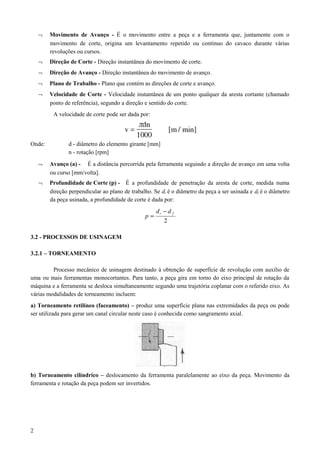 ¬ Movimento de Avanço - É o movimento entre a peça e a ferramenta que, juntamente com o
movimento de corte, origina um levantamento repetido ou contínuo do cavaco durante várias
revoluções ou cursos.
¬ Direção de Corte - Direção instantânea do movimento de corte.
¬ Direção de Avanço - Direção instantânea do movimento de avanço.
¬ Plano de Trabalho - Plano que contém as direções de corte e avanço.
¬ Velocidade de Corte - Velocidade instantânea de um ponto qualquer da aresta cortante (chamado
ponto de referência), segundo a direção e sentido do corte.
A velocidade de corte pode ser dada por:
Onde: d - diâmetro do elemento girante [mm]
n - rotação [rpm]
¬ Avanço (a) - É a distância percorrida pela ferramenta seguindo a direção de avanço em uma volta
ou curso [mm/volta].
¬ Profundidade de Corte (p) - É a profundidade de penetração da aresta de corte, medida numa
direção perpendicular ao plano de trabalho. Se di é o diâmetro da peça a ser usinada e df é o diâmetro
da peça usinada, a profundidade de corte é dada por:
2
fi dd
p
−
=
3.2 - PROCESSOS DE USINAGEM
3.2.1 – TORNEAMENTO
Processo mecânico de usinagem destinado à obtenção de superfície de revolução com auxílio de
uma ou mais ferramentas monocortantes. Para tanto, a peça gira em torno do eixo principal de rotação da
máquina e a ferramenta se desloca simultaneamente segundo uma trajetória coplanar com o referido eixo. As
várias modalidades de torneamento incluem:
a) Torneamento retilíneo (faceamento) – produz uma superfície plana nas extremidades da peça ou pode
ser utilizada para gerar um canal circular neste caso é conhecida como sangramento axial.
b) Torneamento cilíndrico – deslocamento da ferramenta paralelamente ao eixo da peça. Movimento da
ferramenta e rotação da peça podem ser invertidos.
2
 