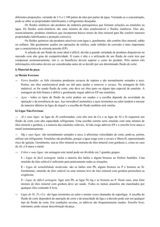 diferentes proporções, variando de 1:5 a 1:100 partes de óleo por partes de água. Variando-se a concentração,
pode-se obter as propriedades lubrificantes e refrigerantes desejadas.
Os fluidos sintéticos são produtos da indústria petroquímica que formam soluções ou emulsões na
água. Os fluidos semi-sintéticos são uma mistura de óleo emulsionável e fluidos sintéticos. Eles são,
essencialmente, produtos sintéticos que incorporam baixos teores de óleo mineral para lhe conferir menores
propriedades lubrificantes e proteção corrosiva.
Os fluidos químicos são produtos miscíveis com água e, geralmente, não contêm óleo mineral, sabão
ou sulfatos. São geralmente usados em operações de retífica, onde inibidor de corrosão é mais importante
que a característica de extrema pressão (EP).
A seleção de um fluido de corte ideal é difícil, devido à grande variedade de produtos disponíveis no
mercado com alto grau de competitividade. O custo é alto e a utilização de um fluido de corte tem que
compensar economicamente, isto é, os benefícios devem superar o custo do produto. Pelo menos três
informações relevantes devem ser consideradas antes de se decidir por um determinado fluido de corte:
i) Material da peça:
a) Metais Ferrosos
¬ Ferro fundido: os fofo cinzentos produzem cavacos de ruptura e são normalmente usinados a seco.
Porém, um óleo emulsionável pode ser útil para ajudar a remover o cavaco. Na usinagem de fofo
maleável, se for usado fluido de corte, este deve ser óleo puro ou algum tipo especial de emulsão. A
usinagem de fofo branco é difícil e geralmente requer aditivos EP nas emulsões.
¬ Aços - todos os tipos de fluido de corte podem ser usados e a escolha depende da severidade da
operação e da resistência do aço. Aço inoxidável austenítico e aços resistentes ao calor tendem a encruar
de maneira idêntica às ligas de níquel e a escolha do fluido também será similar.
b) Ligas Não-Ferrosas
¬ Al e suas ligas: as ligas de Al conformadas, com alto teor de Cu e as ligas de Al e Si requerem um
fluido de corte com alta capacidade refrigerante. Uma escolha correta seria emulsão com uma mistura de
óleo mineral e gordura, e a maioria das emulsões solúveis. Al não exige aditivos EP e o enxofre livre ataca o
metal instantaneamente.
¬ Mg e suas ligas: são normalmente usinados a seco, à altíssimas velocidades de corte, pode-se, porém,
utilizar um refrigerante. Emulsões são proibidas, porque a água reage com o cavaco e libera H, representando
risco de ignição. Geralmente, usa-se óleo mineral ou misturas de óleo mineral com gorduras e, como no caso
do Al, o S ataca o metal.
¬ Cobre e suas ligas: em usinagem este metal pode ser dividido em 3 grandes grupos:
1 - Ligas de fácil usinagem: inclui a maioria dos latões e alguns bronzes ao fósforo fundidos. Uma
emulsão de óleo solúvel é suficiente para praticamente todas as situações.
2 - Ligas de usinabilidade moderada: são os latões sem Pb, alguns bronzes ao P e bronzes ao Si.
Geralmente, emulsão de óleo solúvel ou uma mistura leve de óleo mineral com gordura preenchem as
exigências.
3 - Ligas de difícil usinagem: ligas sem Pb, as ligas Ni-Ag e os bronzes ao P. Neste caso, uma forte
mistura de óleo mineral com gordura deve ser usado. Todos os metais amarelos são manchados por
qualquer óleo contendo S livre.
¬ Ligas de Ni, Ti e Co: são ligas resistentes ao calor e muitas vezes chamadas de superligas. A escolha do
fluido de corte dependerá da operação de corte e da tenacidade da liga e a decisão pode cair em qualquer
tipo de fluido de corte. Em condições severas, os aditivos são frequentemente usados. Enxofre livre,
entretanto, pode causar descoloração da peça.
 