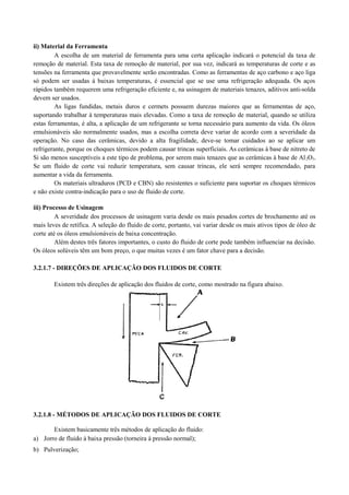 ii) Material da Ferramenta
A escolha de um material de ferramenta para uma certa aplicação indicará o potencial da taxa de
remoção de material. Esta taxa de remoção de material, por sua vez, indicará as temperaturas de corte e as
tensões na ferramenta que provavelmente serão encontradas. Como as ferramentas de aço carbono e aço liga
só podem ser usadas à baixas temperaturas, é essencial que se use uma refrigeração adequada. Os aços
rápidos também requerem uma refrigeração eficiente e, na usinagem de materiais tenazes, aditivos anti-solda
devem ser usados.
As ligas fundidas, metais duros e cermets possuem durezas maiores que as ferramentas de aço,
suportando trabalhar à temperaturas mais elevadas. Como a taxa de remoção de material, quando se utiliza
estas ferramentas, é alta, a aplicação de um refrigerante se torna necessário para aumento da vida. Os óleos
emulsionáveis são normalmente usados, mas a escolha correta deve variar de acordo com a severidade da
operação. No caso das cerâmicas, devido a alta fragilidade, deve-se tomar cuidados ao se aplicar um
refrigerante, porque os choques térmicos podem causar trincas superficiais. As cerâmicas à base de nitreto de
Si são menos susceptíveis a este tipo de problema, por serem mais tenazes que as cerâmicas à base de Al2O3.
Se um fluido de corte vai reduzir temperatura, sem causar trincas, ele será sempre recomendado, para
aumentar a vida da ferramenta.
Os materiais ultraduros (PCD e CBN) são resistentes o suficiente para suportar os choques térmicos
e não existe contra-indicação para o uso de fluido de corte.
iii) Processo de Usinagem
A severidade dos processos de usinagem varia desde os mais pesados cortes de brochamento até os
mais leves de retífica. A seleção do fluido de corte, portanto, vai variar desde os mais ativos tipos de óleo de
corte até os óleos emulsionáveis de baixa concentração.
Além destes três fatores importantes, o custo do fluido de corte pode também influenciar na decisão.
Os óleos solúveis têm um bom preço, o que muitas vezes é um fator chave para a decisão.
3.2.1.7 - DIREÇÕES DE APLICAÇÃO DOS FLUIDOS DE CORTE
Existem três direções de aplicação dos fluidos de corte, como mostrado na figura abaixo.
3.2.1.8 - MÉTODOS DE APLICAÇÃO DOS FLUIDOS DE CORTE
Existem basicamente três métodos de aplicação do fluido:
a) Jorro de fluido à baixa pressão (torneira à pressão normal);
b) Pulverização;
 