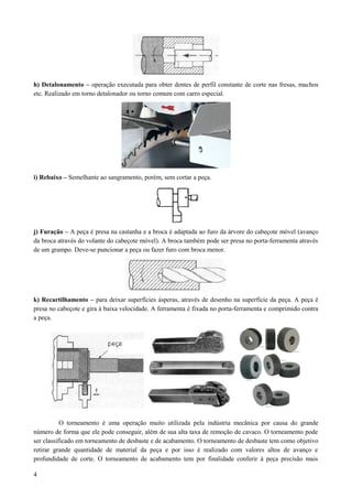 h) Detalonamento – operação executada para obter dentes de perfil constante de corte nas fresas, machos
etc. Realizado em torno detalonador ou torno comum com carro especial.
i) Rebaixo – Semelhante ao sangramento, porém, sem cortar a peça.
j) Furação – A peça é presa na castanha e a broca é adaptada ao furo da árvore do cabeçote móvel (avanço
da broca através do volante do cabeçote móvel). A broca também pode ser presa no porta-ferramenta através
de um grampo. Deve-se puncionar a peça ou fazer furo com broca menor.
k) Recartilhamento – para deixar superfícies ásperas, através de desenho na superfície da peça. A peça é
presa no cabeçote e gira à baixa velocidade. A ferramenta é fixada no porta-ferramenta e comprimido contra
a peça.
O torneamento é uma operação muito utilizada pela indústria mecânica por causa do grande
número de forma que ele pode conseguir, além de sua alta taxa de remoção de cavaco. O torneamento pode
ser classificado em torneamento de desbaste e de acabamento. O torneamento de desbaste tem como objetivo
retirar grande quantidade de material da peça e por isso é realizado com valores altos de avanço e
profundidade de corte. O torneamento de acabamento tem por finalidade conferir à peça precisão mais
4
 