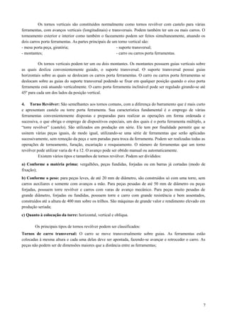 Os tornos verticais são constituídos normalmente como tornos revólver com castelo para várias
ferramentas, com avanços verticais (longitudinais) e transversais. Podem também ter um ou mais carros. O
torneamento exterior e interior como também o faceamento podem ser feitos simultaneamente, atuando os
dois carros porta ferramentas. As partes principais de um torno vertical são:
- mesa porta peça, giratória; - suporte transversal;
- montantes; - carro ou carros porta ferramentas.
Os tornos verticais podem ter um ou dois montantes. Os montantes possuem guias verticais sobre
as quais desliza convenientemente guiado, o suporte transversal. O suporte transversal possui guias
horizontais sobre as quais se deslocam os carros porta ferramentas. O carro ou carros porta ferramentas se
deslocam sobre as guias do suporte transversal podendo se fixar em qualquer posição quando o eixo porta
ferramenta está atuando verticalmente. O carro porta ferramenta inclinável pode ser regulado girando-se até
45º para cada um dos lados da posição vertical.
4. Torno Revólver: São semelhantes aos tornos comuns, com a diferença do barramento que é mais curto
e apresentam castelo ou torre porta ferramenta. Sua característica fundamental é o emprego de várias
ferramentas convenientemente dispostas e preparadas para realizar as operações em forma ordenada e
sucessiva, o que obriga o emprego de dispositivos especiais, um dos quais é o porta ferramenta múltiplo, a
“torre revólver” (castelo). São utilizados em produção em série. Ele tem por finalidade permitir que se
usinem várias peças iguais, de modo igual, utilizando-se uma série de ferramentas que serão aplicadas
sucessivamente, sem remoção da peça e sem paradas para troca da ferramenta. Podem ser realizadas todas as
operações de torneamento, furação, escariação e rosqueamento. O número de ferramentas que um torno
revólver pode utilizar varia de 4 a 12. O avanço pode ser obtido manual ou automaticamente.
Existem vários tipos e tamanhos de tornos revólver. Podem ser divididos:
a) Conforme a matéria prima: vergalhões, peças fundidas, forjadas ou em barras já cortadas (modo de
fixação);
b) Conforme o peso: para peças leves, de até 20 mm de diâmetro, são construídos só com uma torre, sem
carros auxiliares e somente com avanços a mão. Para peças pesadas de até 50 mm de diâmetro ou peças
forjadas, possuem torre revólver e carros com varas de avanço mecânico. Para peças muito pesadas de
grande diâmetro, forjadas ou fundidas, possuem torre e carro com grande resistência e bem assentados,
construídos até a altura de 400 mm sobre os trilhos. São máquinas de grande valor e rendimento elevado em
produção seriada;
c) Quanto à colocação da torre: horizontal, vertical e oblíqua.
Os principais tipos de tornos revólver podem ser classificados:
Tornos de carro transversal: O carro se move transversalmente sobre guias. As ferramentas estão
colocadas à mesma altura e cada uma delas deve ser apontada, fazendo-se avançar e retroceder o carro. As
peças não podem ser de dimensões maiores que a distância entre as ferramentas;
7
 