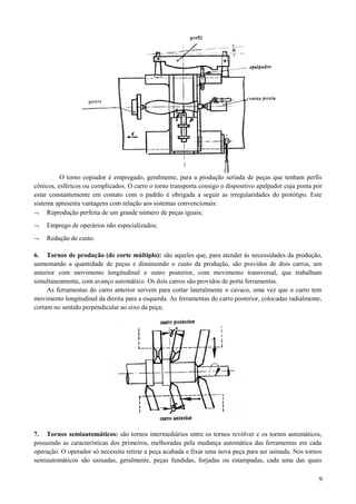 O torno copiador é empregado, geralmente, para a produção seriada de peças que tenham perfis
cônicos, esféricos ou complicados. O carro o torno transporta consigo o dispositivo apalpador cuja ponta por
estar constantemente em contato com o padrão é obrigada a seguir as irregularidades do protótipo. Este
sistema apresenta vantagens com relação aos sistemas convencionais:
¬ Reprodução perfeita de um grande número de peças iguais;
¬ Emprego de operários não especializados;
¬ Redução de custo.
6. Tornos de produção (de corte múltiplo): são aqueles que, para atender às necessidades da produção,
aumentando a quantidade de peças e diminuindo o custo da produção, são providos de dois carros, um
anterior com movimento longitudinal e outro posterior, com movimento transversal, que trabalham
simultaneamente, com avanço automático. Os dois carros são providos de porta ferramentas.
As ferramentas do carro anterior servem para cortar lateralmente o cavaco, uma vez que o carro tem
movimento longitudinal da direita para a esquerda. As ferramentas do carro posterior, colocadas radialmente,
cortam no sentido perpendicular ao eixo da peça;
7. Tornos semiautomáticos: são tornos intermediários entre os tornos revólver e os tornos automáticos,
possuindo as características dos primeiros, melhoradas pela mudança automática das ferramentas em cada
operação. O operador só necessita retirar a peça acabada e fixar uma nova peça para ser usinada. Nos tornos
semiautomáticos são usinadas, geralmente, peças fundidas, forjadas ou estampadas, cada uma das quais
9
 