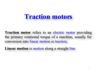 1
Traction motors
Traction motor refers to an electric motor providing
the primary rotational torque of a machine, usually for
conversion into linear motion ie traction.
Linear motion is motion along a straight line
 