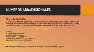 NÚMEROS ADIMENSIONALES
Número de Nusselt (Nu)
El número de Nusselt representa el mejoramiento de la transferencia de calor a través de
una capa de fluido como resultado de la convección en relación con la conducción a través
de la misma capa. Entre mayor sea el número de Nusselt, más eficaz es la conducción.
Nu = h.Lc/k
Donde:
h: coeficiente convectivo
Lc:longitud característica
Para placas Lc = L (Longitud)
Para cilindros o esferas Lc = D (Diámetro)
k:conductividad térmica del material
Nu = f(Re, Pr, Gr)
Re: Número de Reynolds, Pr: Número de Prandtl, Gr: Número de Grashof
 