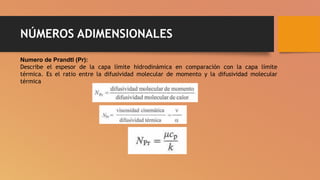 NÚMEROS ADIMENSIONALES
Numero de Prandtl (Pr):
Describe el espesor de la capa límite hidrodinámica en comparación con la capa límite
térmica. Es el ratio entre la difusividad molecular de momento y la difusividad molecular
térmica
 