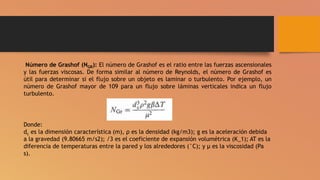 Número de Grashof (NGR): El número de Grashof es el ratio entre las fuerzas ascensionales
y las fuerzas viscosas. De forma similar al número de Reynolds, el número de Grashof es
útil para determinar si el flujo sobre un objeto es laminar o turbulento. Por ejemplo, un
número de Grashof mayor de 109 para un flujo sobre láminas verticales indica un flujo
turbulento.
Donde:
dc es la dimensión característica (m), ρ es la densidad (kg/m3); g es la aceleración debida
a la gravedad (9.80665 m/s2); /3 es el coeficiente de expansión volumétrica (K_1); AT es la
diferencia de temperaturas entre la pared y los alrededores (°C); y μ es la viscosidad (Pa
s).
 