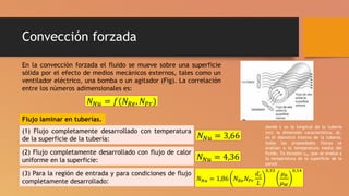 Convección forzada
En la convección forzada el fluido se mueve sobre una superficie
sólida por el efecto de medios mecánicos externos, tales como un
ventilador eléctrico, una bomba o un agitador (Fig). La correlación
entre los números adimensionales es:
𝑁𝑁𝑢 = 𝑓(𝑁𝑅𝑒, 𝑁𝑃𝑟)
Flujo laminar en tuberías.
(1) Flujo completamente desarrollado con temperatura
de la superficie de la tubería:
(2) Flujo completamente desarrollado con flujo de calor
uniforme en la superficie:
(3) Para la región de entrada y para condiciones de flujo
completamente desarrollado:
𝑁𝑁𝑢 = 3,66
𝑁𝑁𝑢 = 4,36
𝑁𝑁𝑢 = 1,86 𝑁𝑅𝑒𝑁𝑃𝑟
𝑑𝑐
𝐿
0,33
𝜇𝑏
𝜇𝑊
0,14
donde L es la longitud de la tubería
(m); la dimensión característica, dc,
es el diámetro interno de la tubería;
todas las propiedades físicas se
evalúan a la temperatura media del
fluido, Tα excepto uw, que se evalúa a
la temperatura de la superficie de la
pared.
 