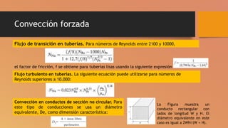 Convección forzada
Flujo de transición en tuberías. Para números de Reynolds entre 2100 y 10000,
el factor de fricción, f se obtiene para tuberías lisas usando la siguiente expresión
Flujo turbulento en tuberías. La siguiente ecuación puede utilizarse para números de
Reynolds superiores a 10.000:
Convección en conductos de sección no circular. Para
este tipo de conducciones se usa un diámetro
equivalente, De, como dimensión característica:
La Figura muestra un
conducto rectangular con
lados de longitud W y H. El
diámetro equivalente en este
caso es igual a 2WH/(W + H).
 