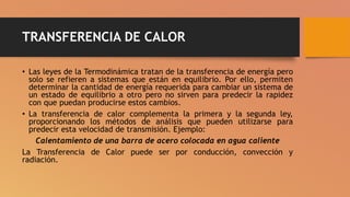TRANSFERENCIA DE CALOR
• Las leyes de la Termodinámica tratan de la transferencia de energía pero
solo se refieren a sistemas que están en equilibrio. Por ello, permiten
determinar la cantidad de energía requerida para cambiar un sistema de
un estado de equilibrio a otro pero no sirven para predecir la rapidez
con que puedan producirse estos cambios.
• La transferencia de calor complementa la primera y la segunda ley,
proporcionando los métodos de análisis que pueden utilizarse para
predecir esta velocidad de transmisión. Ejemplo:
Calentamiento de una barra de acero colocada en agua caliente
La Transferencia de Calor puede ser por conducción, convección y
radiación.
 