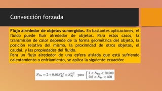 Convección forzada
Flujo alrededor de objetos sumergidos. En bastantes aplicaciones, el
fluido puede fluir alrededor de objetos. Para estos casos, la
transmisión de calor depende de la forma geométrica del objeto, la
posición relativa del mismo, la proximidad de otros objetos, el
caudal, y las propiedades del fluido.
Para un flujo alrededor de una esfera aislada que está sufriendo
calentamiento o enfriamiento, se aplica la siguiente ecuación:
 
