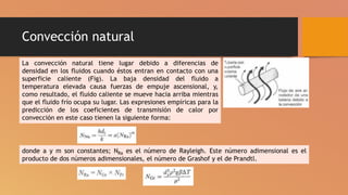 Convección natural
La convección natural tiene lugar debido a diferencias de
densidad en los fluidos cuando éstos entran en contacto con una
superficie caliente (Fig). La baja densidad del fluido a
temperatura elevada causa fuerzas de empuje ascensional, y,
como resultado, el fluido caliente se mueve hacia arriba mientras
que el fluido frío ocupa su lugar. Las expresiones empíricas para la
predicción de los coeficientes de transmisión de calor por
convección en este caso tienen la siguiente forma:
donde a y m son constantes; NRa es el número de Rayleigh. Este número adimensional es el
producto de dos números adimensionales, el número de Grashof y el de Prandtl.
 