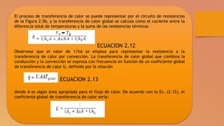 El proceso de transferencia de calor se puede representar por el circuito de resistencias
de la Figura 2.5b, y la transferencia de calor global se calcula como el cociente entre la
diferencia total de temperaturas y la suma de las resistencias térmicas
ECUACION 2.12
Obsérvese que el valor de 1/hA se emplea para representar la resistencia a la
transferencia de calor por convección. La transferencia de calor global que combina la
conducción y la convección se expresa con frecuencia en función de un coeficiente global
de transferencia de calor U, definido por la relación
ECUACION 2.13
donde A es algún área apropiada para el flujo de calor. De acuerdo con la Ec. (2.12), el
coeficiente global de transferencia de calor sería:
 