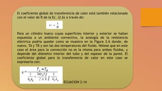 El coeficiente global de transferencia de calor está también relacionado
con el valor de R de la Ec. (2.6) a través de:
Para un cilindro hueco cuyas superficies interior y exterior se hallan
expuestas a un ambiente convectivo, la analogía de la resistencia
eléctrica podría quedar como se muestra en la Figura 2.6 donde, de
nuevo, TA y TB y son las dos temperaturas del fluido. Nótese que en este
caso el área para la convección no es la misma para ambos fluidos, y
depende del diámetro interior del tubo y del espesor de la pared. El
coeficiente global para la transferencia de calor en este caso se
expresaría con:
ECUACION 2.14
 