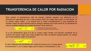 TRANSFERENCIA DE CALOR POR RADIACION
Para evaluar la transferencia neta de energía radiante requiere una diferencia en la
temperatura superficial de dos o mas cuerpos entre los cuales tiene lugar el intercambio. Si
un cuerpo negro irradia a un recinto que lo rodea completamente y cuya superficie es
también negra (es decir absorbe toda la energía radiante que incide sobre él, la transferencia
neta de energía radiante por unidad de tiempo viene dada por:
T1: Temperatura del cuerpo negro en Kelvin
T2: Temperatura superficial del recinto en Kelvin
Si a una temperatura igual a la de un cuerpo negro emiten una fracción constante de la
emisión del cuerpo negro para cada longitud de onda, se llaman cuerpos grises. Un cuerpo
gris emite radiación según la expresión:
El calor radiante neto transferido por unidad de tiempo por un cuerpo gris a
la temperatura T1 a un cuerpo negro que le rodea a la temperatura T2 es:
 