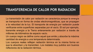 TRANSFERENCIA DE CALOR POR RADIACION
La transmisión de calor por radiación se caracteriza porque la energía
se transporta en forma de ondas electromagnéticas, que se propagan
a la velocidad de la luz. El transporte de energía por radiación puede
verificarse entre superficies separadas por el vacío. El sol por ejemplo,
transmite energía a la Tierra enteramente por radiación a través de
millones de kilómetros de espacio vacío.
Un cuerpo negro se define como aquel que emite y absorbe la máxima
cantidad de energía a una temperatura determinada.
Los cuerpos reales reflejan radiación térmica en la misma forma en
que la absorben y la transmiten. Los metales muy pulidos son buenos
reflectores de la radiación térmica.
 