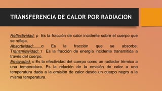 TRANSFERENCIA DE CALOR POR RADIACION
Reflectividad: ρ Es la fracción de calor incidente sobre el cuerpo que
se refleja.
Absortividad: α Es la fracción que se absorbe.
Transmisividad: τ Es la fracción de energía incidente transmitida a
través del cuerpo.
Emisividad: ɛ Es la efectividad del cuerpo como un radiador térmico a
una temperatura. Es la relación de la emisión de calor a una
temperatura dada a la emisión de calor desde un cuerpo negro a la
misma temperatura.
 