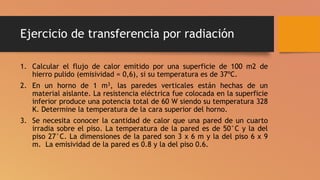 Ejercicio de transferencia por radiación
1. Calcular el flujo de calor emitido por una superficie de 100 m2 de
hierro pulido (emisividad = 0,6), si su temperatura es de 37ºC.
2. En un horno de 1 m3, las paredes verticales están hechas de un
material aislante. La resistencia eléctrica fue colocada en la superficie
inferior produce una potencia total de 60 W siendo su temperatura 328
K. Determine la temperatura de la cara superior del horno.
3. Se necesita conocer la cantidad de calor que una pared de un cuarto
irradia sobre el piso. La temperatura de la pared es de 50°C y la del
piso 27°C. La dimensiones de la pared son 3 x 6 m y la del piso 6 x 9
m. La emisividad de la pared es 0.8 y la del piso 0.6.
 