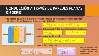 CONDUCCIÓN A TRAVÉS DE PAREDES PLANAS
EN SERIE
• En estado estacionario el flujo de calor a través de todas las secciones debe ser
el mismo. Sin embargo, los gradientes son distintos
A partir de la ecuación 4.4 se tienen las siguientes relaciones
sustituyendo 4.5 y 4.6 en 4.4
Para un conjunto de
n paredes en perfecto
contacto térmico, el
flujo de calor
luego el flujo de calor será
 