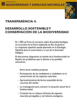 Unidad didáctica 1

BIODIVERSIDAD Y ESPACIOS NATURALES




TRANSPARENCIA 4:

DESARROLLO SOSTENIBLE Y
CONSERVACIÓN DE LA BIODIVERSIDAD


           · En 1.992 se firma el convenio sobre diversidad biológica
             en la Cumbre de la Tierra celebrada en Río de Janeiro.
           · La respuesta española queda plasmada en la Estrategia
             Española para la conservación y el uso de la diversidad
             biológica.
           · El documento diagnostica el estado de la biodiversidad en
             España, los problemas que la afectan y las posibles
             soluciones.


                       Entre otras medidas propone:
                     - Participación de los ciudadanos y ciudadanas en la
                       conservación de los espacios naturales.
                     - Aprovechamiento de forma sostenible de los
                       recursos del medio.
                     - La investigación para conocer la situación actual de la
                       biodiversidad.
                     - Creación de un sistema eficiente de espacios
                       naturales protegidos y corredores ecológicos.
 