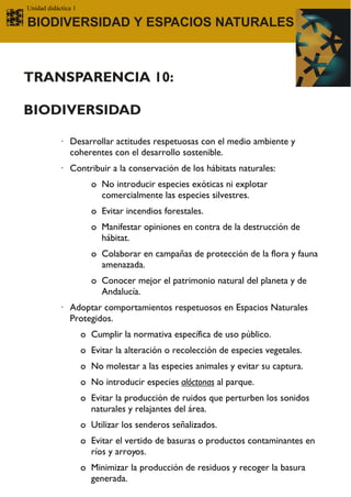 Unidad didáctica 1

BIODIVERSIDAD Y ESPACIOS NATURALES



TRANSPARENCIA 10:

BIODIVERSIDAD

           · Desarrollar actitudes respetuosas con el medio ambiente y
             coherentes con el desarrollo sostenible.
           · Contribuir a la conservación de los hábitats naturales:
                       o No introducir especies exóticas ni explotar
                         comercialmente las especies silvestres.
                       o Evitar incendios forestales.
                       o Manifestar opiniones en contra de la destrucción de
                         hábitat.
                       o Colaborar en campañas de protección de la flora y fauna
                         amenazada.
                       o Conocer mejor el patrimonio natural del planeta y de
                         Andalucía.
           · Adoptar comportamientos respetuosos en Espacios Naturales
             Protegidos.
                     o Cumplir la normativa específica de uso público.
                     o Evitar la alteración o recolección de especies vegetales.
                     o No molestar a las especies animales y evitar su captura.
                     o No introducir especies alóctonas al parque.
                     o Evitar la producción de ruidos que perturben los sonidos
                       naturales y relajantes del área.
                     o Utilizar los senderos señalizados.
                     o Evitar el vertido de basuras o productos contaminantes en
                       ríos y arroyos.
                     o Minimizar la producción de residuos y recoger la basura
                       generada.
 