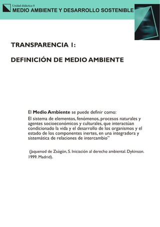 Unidad didáctica 0
MEDIO AMBIENTE Y DESARROLLO SOSTENIBLE




TRANSPARENCIA 1:

DEFINICIÓN DE MEDIO AMBIENTE




            El Medio Ambiente se puede definir como:
            El sistema de elementos, fenómenos, procesos naturales y
            agentes socioeconómicos y culturales, que interactúan
            condicionado la vida y el desarrollo de los organismos y el
            estado de los componentes inertes, en una integradora y
            sistemática de relaciones de intercambio”

             (Jaquenod de Zsögön, S. Iniciación al derecho ambiental. Dykinson.
            1999. Madrid).
 