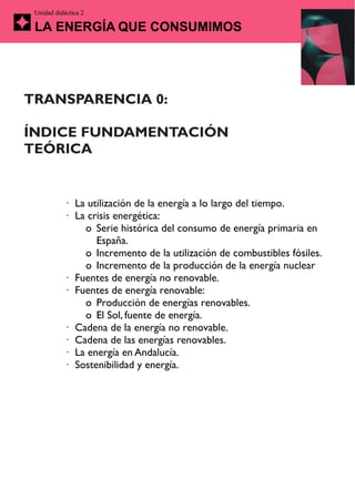 Unidad didáctica 2

 LA ENERGÍA QUE CONSUMIMOS




TRANSPARENCIA 0:

ÍNDICE FUNDAMENTACIÓN
TEÓRICA


           · La utilización de la energía a lo largo del tiempo.
           · La crisis energética:
               o Serie histórica del consumo de energía primaria en
                  España.
               o Incremento de la utilización de combustibles fósiles.
               o Incremento de la producción de la energía nuclear
           · Fuentes de energía no renovable.
           · Fuentes de energía renovable:
               o Producción de energías renovables.
               o El Sol, fuente de energía.
           · Cadena de la energía no renovable.
           · Cadena de las energías renovables.
           · La energía en Andalucía.
           · Sostenibilidad y energía.
 