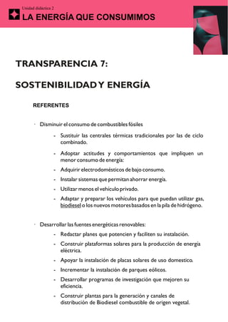 Unidad didáctica 2

 LA ENERGÍA QUE CONSUMIMOS




TRANSPARENCIA 7:

SOSTENIBILIDAD Y ENERGÍA

       REFERENTES


       · Disminuir el consumo de combustibles fósiles
                  - Sustituir las centrales térmicas tradicionales por las de ciclo
                    combinado.
                  - Adoptar actitudes y comportamientos que impliquen un
                    menor consumo de energía:
                  - Adquirir electrodomésticos de bajo consumo.
                  - Instalar sistemas que permitan ahorrar energía.
                  - Utilizar menos el vehículo privado.
                  - Adaptar y preparar los vehículos para que puedan utilizar gas,
                    biodiesel o los nuevos motores basados en la pila de hidrógeno.


       · Desarrollar las fuentes energéticas renovables:
                  - Redactar planes que potencien y faciliten su instalación.
                  - Construir plataformas solares para la producción de energía
                    eléctrica.
                  - Apoyar la instalación de placas solares de uso domestico.
                  - Incrementar la instalación de parques eólicos.
                  - Desarrollar programas de investigación que mejoren su
                    eficiencia.
                  - Construir plantas para la generación y canales de
                    distribución de Biodiesel combustible de origen vegetal.
 