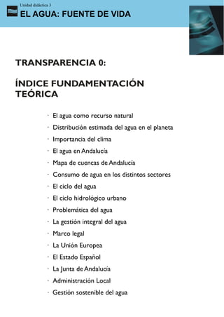 Unidad didáctica 3

EL AGUA: FUENTE DE VIDA




TRANSPARENCIA 0:

ÍNDICE FUNDAMENTACIÓN
TEÓRICA

               · El agua como recurso natural
               · Distribución estimada del agua en el planeta
               · Importancia del clima
               · El agua en Andalucía
               · Mapa de cuencas de Andalucía
               · Consumo de agua en los distintos sectores
               · El ciclo del agua
               · El ciclo hidrológico urbano
               · Problemática del agua
               · La gestión integral del agua
               · Marco legal
               · La Unión Europea
               · El Estado Español
               · La Junta de Andalucía
               · Administración Local
               · Gestión sostenible del agua
 