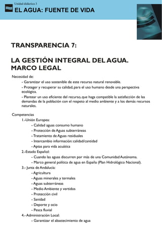Unidad didáctica 3

 EL AGUA: FUENTE DE VIDA




TRANSPARENCIA 7:

LA GESTIÓN INTEGRAL DEL AGUA.
MARCO LEGAL
Necesidad de:
     - Garantizar el uso sostenible de este recurso natural renovable.
     - Proteger y recuperar su calidad, para el uso humano desde una perspectiva
     ecológica.
     - Plantear un uso eficiente del recurso, que haga compatible la satisfacción de las
     demandas de la población con el respeto al medio ambiente y a los demás recursos
     naturales.

Competencias
    1.-Unión Europea:
           - Calidad aguas consumo humano
           - Protección de Aguas subterráneas
           - Tratamiento de Aguas residuales
           - Intercambio información: calidad/cantidad
           - Aptas para vida acuática
    2.-Estado Español:
           - Cuando las aguas discurren por más de una Comunidad Autónoma.
           - Marco general política de agua en España (Plan Hidrológico Nacional).
    3.- Junta de Andalucía:
           - Agricultura
           - Aguas minerales y termales
           - Aguas subterráneas
           - Medio Ambiente y vertidos
           - Protección civil
           - Sanidad
           - Deporte y ocio
           - Pesca fluvial
    4.- Administración Local:
           - Garantizar el abastecimiento de agua
 